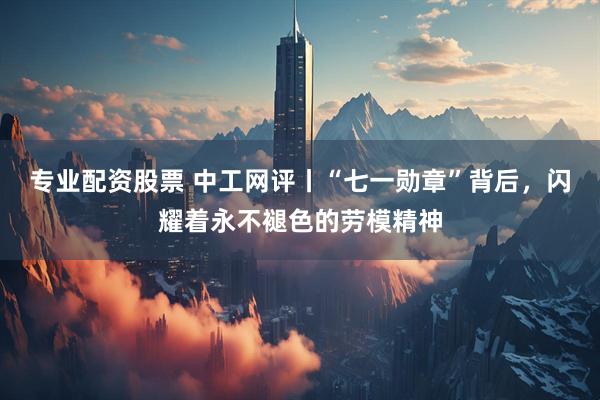 专业配资股票 中工网评丨“七一勋章”背后，闪耀着永不褪色的劳模精神