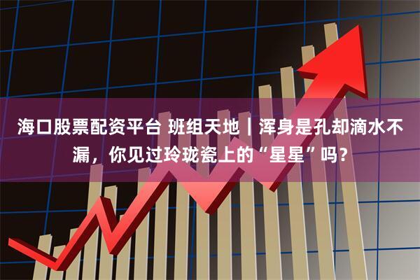 海口股票配资平台 班组天地｜浑身是孔却滴水不漏，你见过玲珑瓷上的“星星”吗？