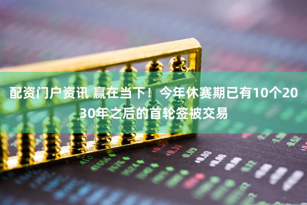 配资门户资讯 赢在当下！今年休赛期已有10个2030年之后的首轮签被交易