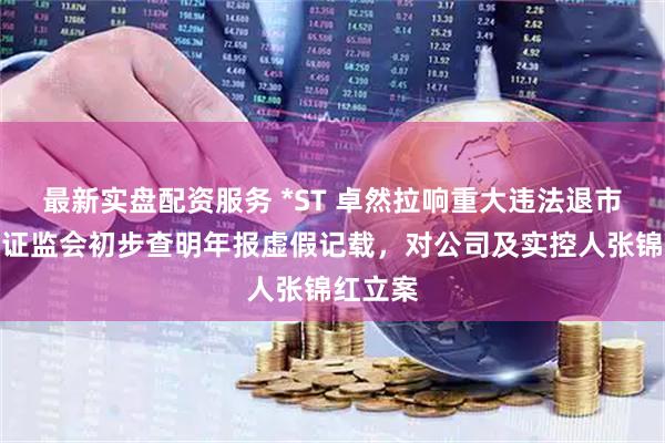 最新实盘配资服务 *ST 卓然拉响重大违法退市警报：证监会初步查明年报虚假记载，对公司及实控人张锦红立案