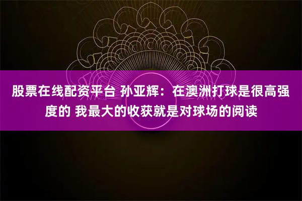 股票在线配资平台 孙亚辉：在澳洲打球是很高强度的 我最大的收获就是对球场的阅读
