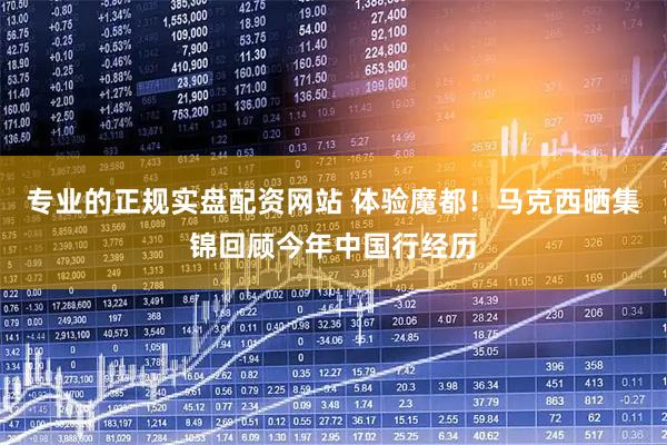 专业的正规实盘配资网站 体验魔都！马克西晒集锦回顾今年中国行经历